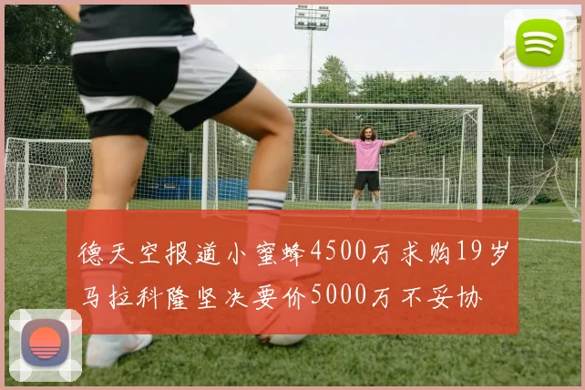 德天空报道小蜜蜂4500万求购19岁马拉科隆坚决要价5000万不妥协