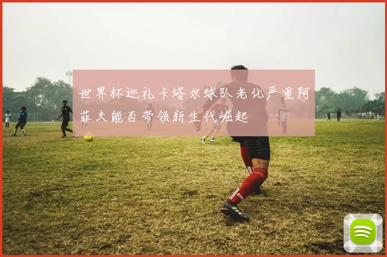 世界杯巡礼卡塔尔球队老化严重阿菲夫能否带领新生代崛起