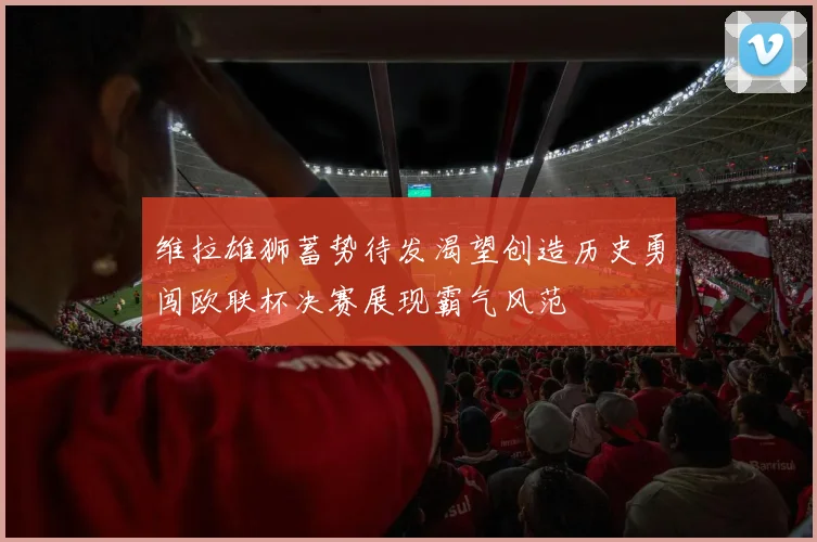 维拉雄狮蓄势待发渴望创造历史勇闯欧联杯决赛展现霸气风范