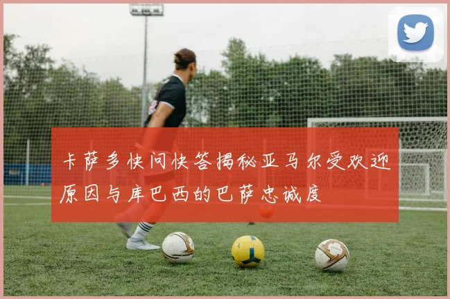 卡萨多快问快答揭秘亚马尔受欢迎原因与库巴西的巴萨忠诚度