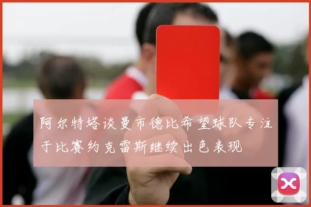阿尔特塔谈曼市德比希望球队专注于比赛约克雷斯继续出色表现