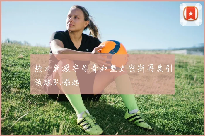 热火新援字母哥加盟史密斯再度引领球队崛起