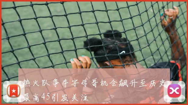 热火队争夺字母哥机会飙升至历史最高45引发关注