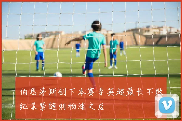 伯恩茅斯创下本赛季英超最长不败纪录紧随利物浦之后