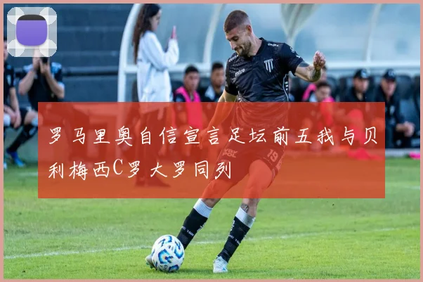 罗马里奥自信宣言足坛前五我与贝利梅西C罗大罗同列