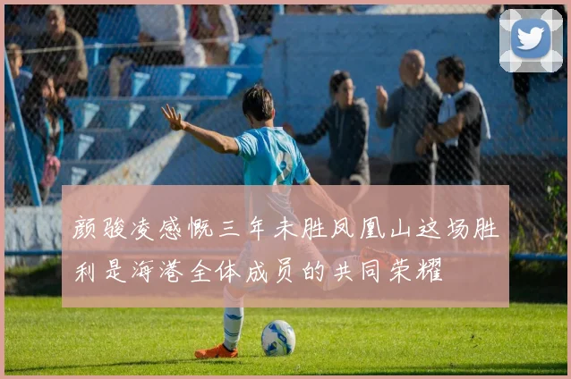 颜骏凌感慨三年未胜凤凰山这场胜利是海港全体成员的共同荣耀