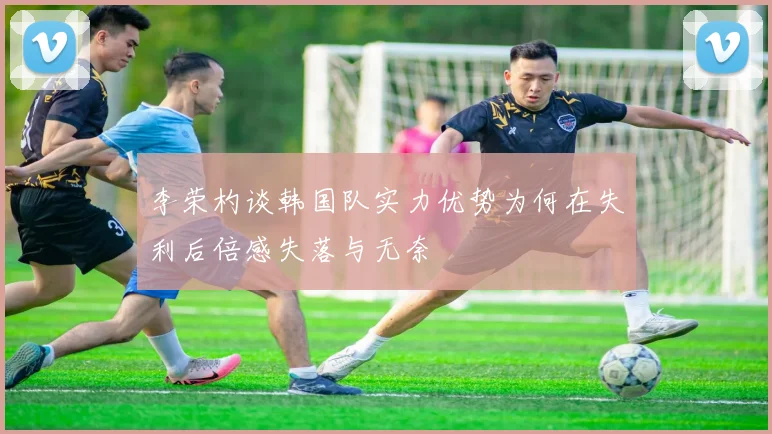 李荣杓谈韩国队实力优势为何在失利后倍感失落与无奈