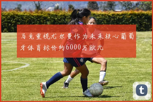 马竞重视尤尔曼作为未来核心葡萄牙体育标价约6000万欧元