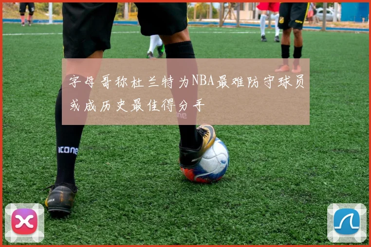 字母哥称杜兰特为NBA最难防守球员或成历史最佳得分手