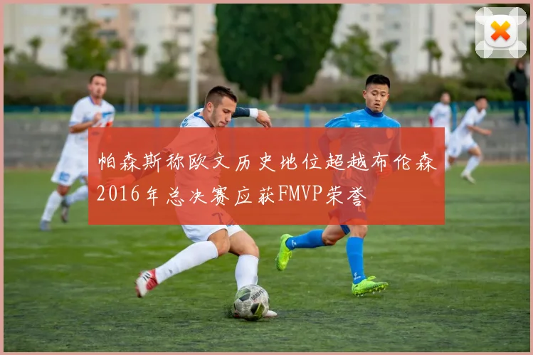 帕森斯称欧文历史地位超越布伦森2016年总决赛应获FMVP荣誉