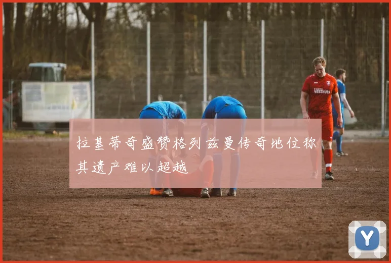 拉基蒂奇盛赞格列兹曼传奇地位称其遗产难以超越