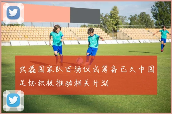 武磊国家队百场仪式筹备已久中国足协积极推动相关计划