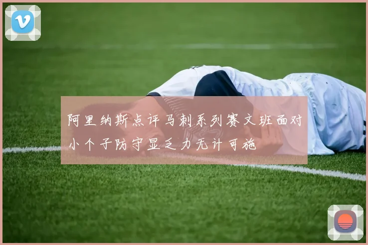 阿里纳斯点评马刺系列赛文班面对小个子防守显乏力无计可施
