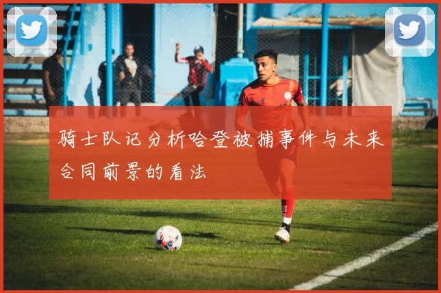 骑士队记分析哈登被捕事件与未来合同前景的看法