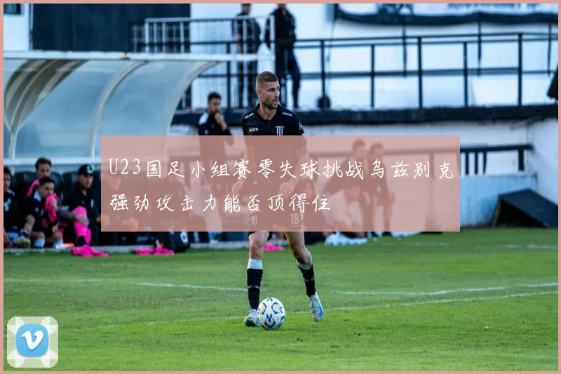 U23国足小组赛零失球挑战乌兹别克强劲攻击力能否顶得住