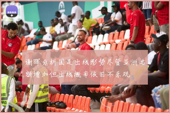 谢晖分析国足出线形势尽管亚洲名额增加但出线概率依旧不乐观