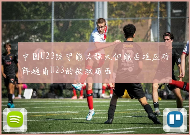 中国U23防守能力强大但能否适应对阵越南U23的被动局面