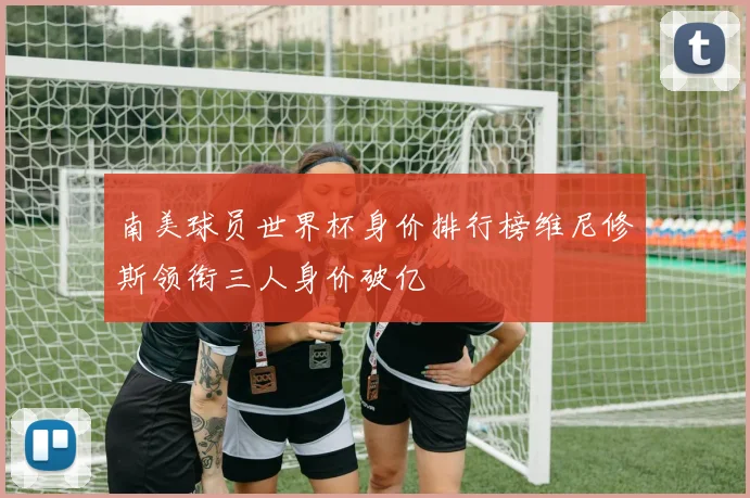 南美球员世界杯身价排行榜维尼修斯领衔三人身价破亿