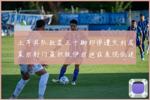 土耳其队狂轰三十脚却惨遭失利居莱尔射门最积极伊尔迪兹表现低迷