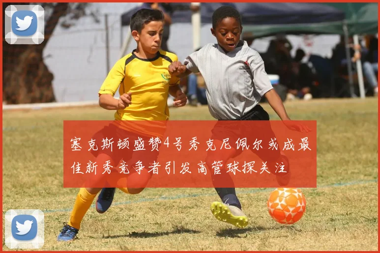 塞克斯顿盛赞4号秀克尼佩尔或成最佳新秀竞争者引发高管球探关注
