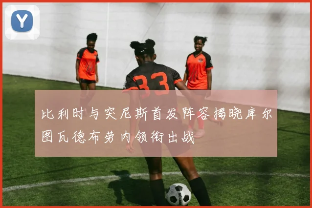 比利时与突尼斯首发阵容揭晓库尔图瓦德布劳内领衔出战