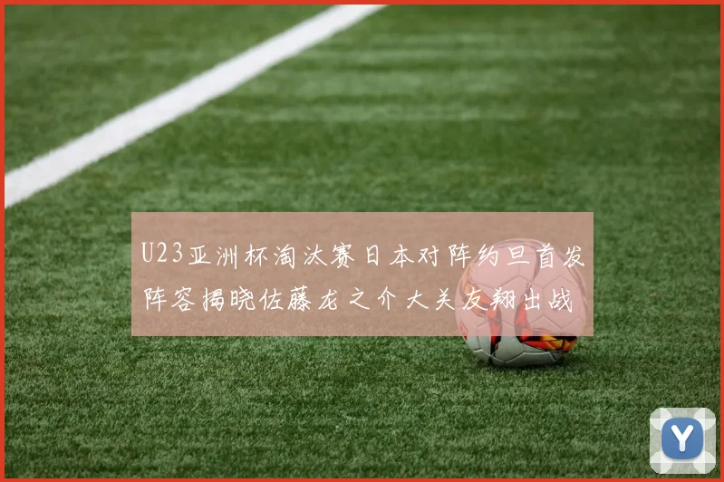 U23亚洲杯淘汰赛日本对阵约旦首发阵容揭晓佐藤龙之介大关友翔出战