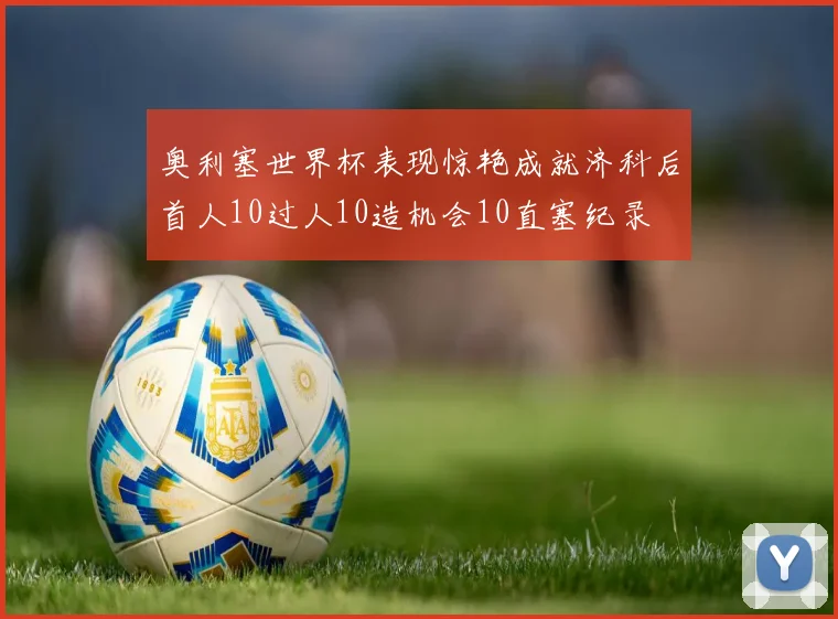 奥利塞世界杯表现惊艳成就济科后首人10过人10造机会10直塞纪录