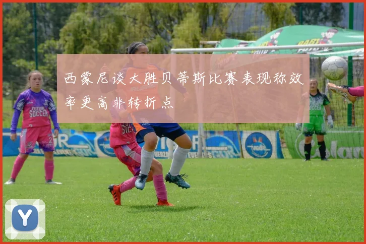 西蒙尼谈大胜贝蒂斯比赛表现称效率更高非转折点