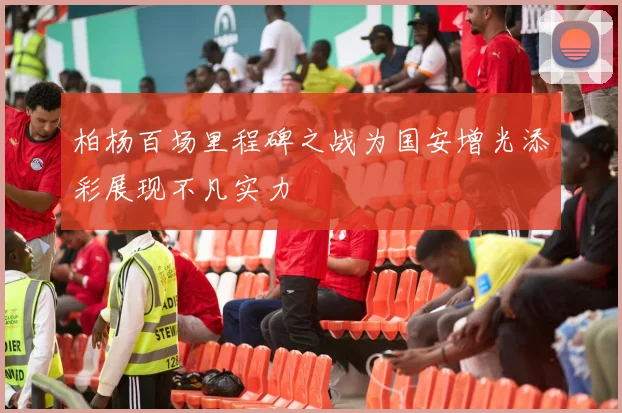 柏杨百场里程碑之战为国安增光添彩展现不凡实力