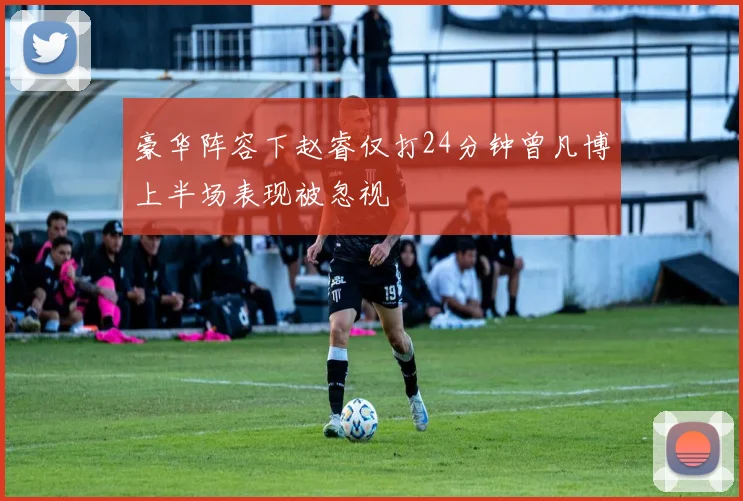 豪华阵容下赵睿仅打24分钟曾凡博上半场表现被忽视