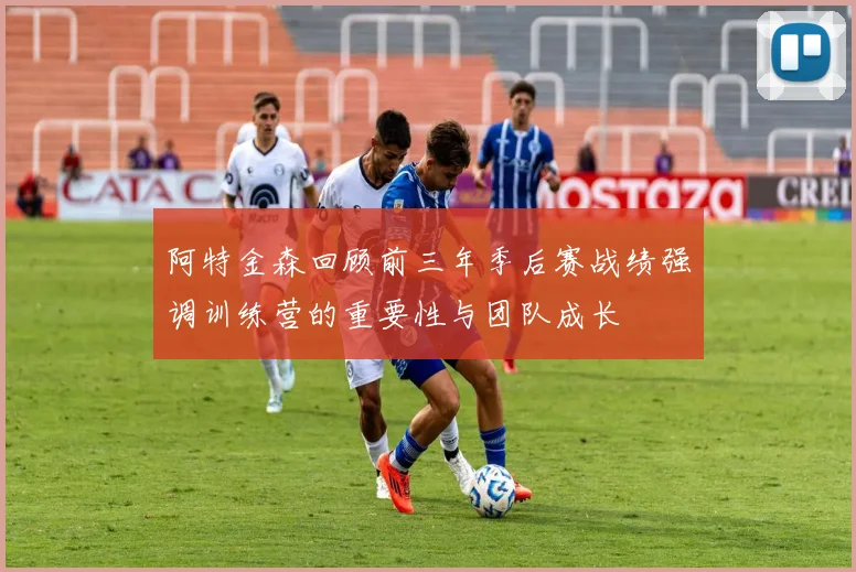 阿特金森回顾前三年季后赛战绩强调训练营的重要性与团队成长