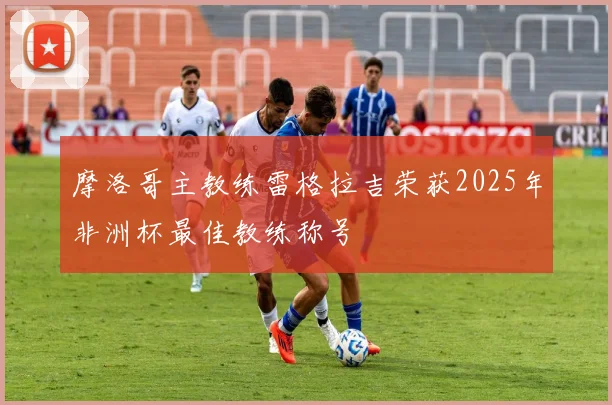 摩洛哥主教练雷格拉吉荣获2025年非洲杯最佳教练称号